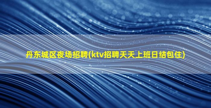 丹东城区夜场招聘(ktv招聘天天上班日结包住)